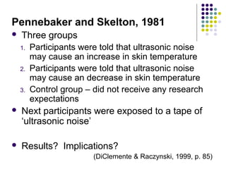Pennebaker and Skelton, 1981


Three groups
1.
2.
3.

Participants were told that ultrasonic noise
may cause an increase in skin temperature
Participants were told that ultrasonic noise
may cause an decrease in skin temperature
Control group – did not receive any research
expectations



Next participants were exposed to a tape of
‘ultrasonic noise’



Results? Implications?
(DiClemente & Raczynski, 1999, p. 85)

 