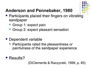 Anderson and Pennebaker, 1980
 Participants

sandpaper

placed their fingers on vibrating

Group 1: expect pain
 Group 2: expect pleasant sensation


 Dependent


variable

Participants rated the pleasantness or
painfulness of the sandpaper experience

 Results?

(DiClemente & Raczynski, 1999, p. 85)

 