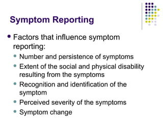 Symptom Reporting
 Factors

that influence symptom
reporting:
Number and persistence of symptoms
 Extent of the social and physical disability
resulting from the symptoms
 Recognition and identification of the
symptom
 Perceived severity of the symptoms
 Symptom change


 