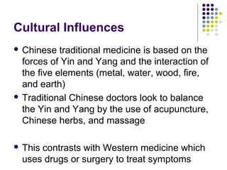 Cultural Influences
 Chinese

traditional medicine is based on the
forces of Yin and Yang and the interaction of
the five elements (metal, water, wood, fire,
and earth)
 Traditional Chinese doctors look to balance
the Yin and Yang by the use of acupuncture,
Chinese herbs, and massage
 This

contrasts with Western medicine which
uses drugs or surgery to treat symptoms

 