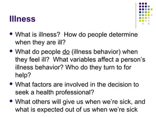 Illness
 What

is illness? How do people determine
when they are ill?
 What do people do (illness behavior) when
they feel ill? What variables affect a person’s
illness behavior? Who do they turn to for
help?
 What factors are involved in the decision to
seek a health professional?
 What others will give us when we’re sick, and
what is expected out of us when we’re sick

 