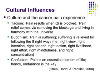 Cultural Influences
 Culture






and the cancer pain experience

Taoism: Pain results when Qi is blocked. Pain
relief comes via removing the blockage and living in
harmony with the universe
Buddhism: Pain is suffering; suffering is relieved by
following the 8 right ways (i.e., right view, right
intention, right speech, right action, right livelihood,
right effort, right mindfulness, and right
concentration)
Confucian: Pain is an essential element of life;
hence, endurance is the key
(Chen, Dodd, & Pantilat, 2008)

 