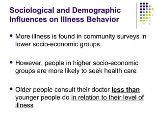Sociological and Demographic
Influences on Illness Behavior
 More

illness is found in community surveys in
lower socio-economic groups

 However,

people in higher socio-economic
groups are more likely to seek health care

 Older

people consult their doctor less than
younger people do in relation to their level of
illness

 