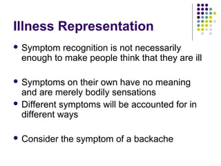 Illness Representation
 Symptom

recognition is not necessarily
enough to make people think that they are ill

 Symptoms

on their own have no meaning
and are merely bodily sensations
 Different symptoms will be accounted for in
different ways
 Consider

the symptom of a backache

 