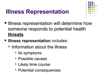 Illness Representation
 Illness

representation will determine how
someone responds to potential health
threats

 Illness

representation includes:

 Information





about the illness

Its symptoms
Possible causes
Likely time course
Potential consequences

 