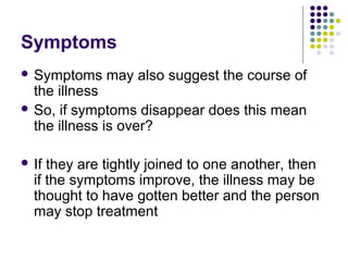 Symptoms
 Symptoms

may also suggest the course of

the illness
 So, if symptoms disappear does this mean
the illness is over?
 If

they are tightly joined to one another, then
if the symptoms improve, the illness may be
thought to have gotten better and the person
may stop treatment

 