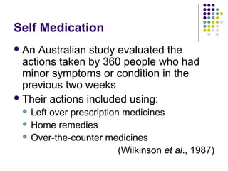 Self Medication
 An

Australian study evaluated the
actions taken by 360 people who had
minor symptoms or condition in the
previous two weeks
 Their actions included using:
Left over prescription medicines
 Home remedies
 Over-the-counter medicines
(Wilkinson et al., 1987)


 