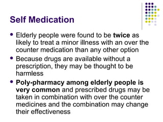 Self Medication
 Elderly

people were found to be twice as
likely to treat a minor illness with an over the
counter medication than any other option
 Because drugs are available without a
prescription, they may be thought to be
harmless
 Poly-pharmacy among elderly people is
very common and prescribed drugs may be
taken in combination with over the counter
medicines and the combination may change
their effectiveness

 