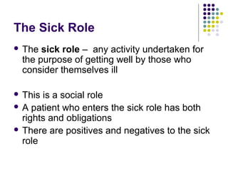 The Sick Role
 The

sick role – any activity undertaken for
the purpose of getting well by those who
consider themselves ill

 This

is a social role
 A patient who enters the sick role has both
rights and obligations
 There are positives and negatives to the sick
role

 