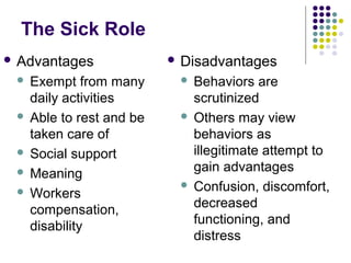 The Sick Role
 Advantages

Exempt from many
daily activities
 Able to rest and be
taken care of
 Social support
 Meaning
 Workers
compensation,
disability


 Disadvantages

Behaviors are
scrutinized
 Others may view
behaviors as
illegitimate attempt to
gain advantages
 Confusion, discomfort,
decreased
functioning, and
distress


 