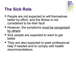 The Sick Role
 People

are not expected to will themselves
better by effort, and the illness is not
considered to be their fault
 However, the symptoms must be recognized
by others
 Sick people are expected to want to get
better
 They are also expected to seek professional
help if needed and to comply with health
recommendations

 