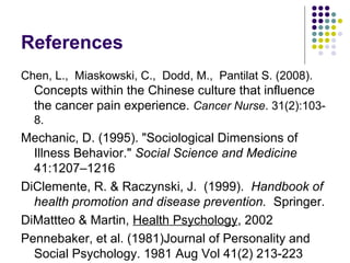 References
Chen, L., Miaskowski, C., Dodd, M., Pantilat S. (2008).

Concepts within the Chinese culture that influence
the cancer pain experience. Cancer Nurse. 31(2):1038.

Mechanic, D. (1995). "Sociological Dimensions of
Illness Behavior." Social Science and Medicine
41:1207–1216
DiClemente, R. & Raczynski, J. (1999). Handbook of
health promotion and disease prevention. Springer.
DiMattteo & Martin, Health Psychology, 2002
Pennebaker, et al. (1981)Journal of Personality and
Social Psychology. 1981 Aug Vol 41(2) 213-223

 