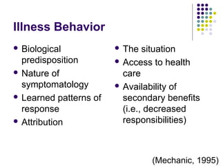 Illness Behavior
 Biological

predisposition
 Nature of
symptomatology
 Learned patterns of
response
 Attribution

 The

situation
 Access to health
care
 Availability of
secondary benefits
(i.e., decreased
responsibilities)

(Mechanic, 1995)

 