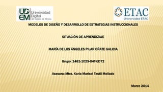 MODELOS DE DISEÑO Y DESARROLLO DE ESTRATEGIAS INSTRUCCIONALES
SITUACIÓN DE APRENDIZAJE
MARÍA DE LOS ÁNGELES PILAR OÑATE GALICIA
Grupo: 1481-1029-04T-ED72
Asesora: Mtra. Karla Marisol Teutli Mellado
Marzo 2014
 