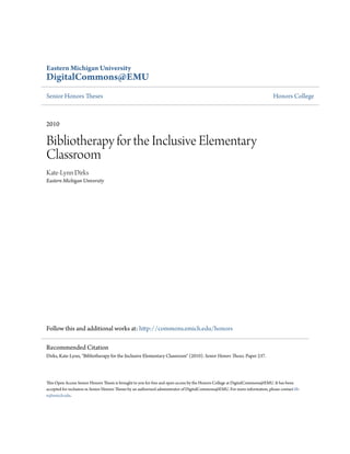 Eastern Michigan University
DigitalCommons@EMU
Senior Honors Theses Honors College
2010
Bibliotherapy for the Inclusive Elementary
Classroom
Kate-Lynn Dirks
Eastern Michigan University
Follow this and additional works at: http://commons.emich.edu/honors
This Open Access Senior Honors Thesis is brought to you for free and open access by the Honors College at DigitalCommons@EMU. It has been
accepted for inclusion in Senior Honors Theses by an authorized administrator of DigitalCommons@EMU. For more information, please contact lib-
ir@emich.edu.
Recommended Citation
Dirks, Kate-Lynn, "Bibliotherapy for the Inclusive Elementary Classroom" (2010). Senior Honors Theses. Paper 237.
 