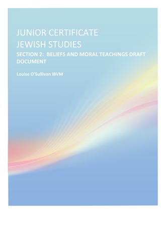  
JUNIOR	
  CERTIFICATE	
  	
  	
  	
  	
  	
  	
  	
  	
  	
  	
  
JEWISH	
  STUDIES	
  
SECTION	
  2:	
  	
  BELIEFS	
  AND	
  MORAL	
  TEACHINGS	
  DRAFT	
  
DOCUMENT	
  
Louise	
  O'Sullivan	
  IBVM	
  
 