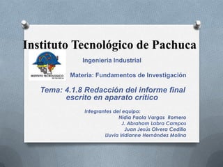 Instituto Tecnológico de Pachuca
Ingeniería Industrial
Materia: Fundamentos de Investigación
Tema: 4.1.8 Redacción del informe final
escrito en aparato crítico
Integrantes del equipo:
Nidia Paola Vargas Romero
J. Abraham Labra Campos
Juan Jesús Olvera Cedillo
Lluvia Iridianne Hernández Molina
 