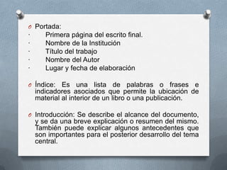 O Portada:
· Primera página del escrito final.
· Nombre de la Institución
· Título del trabajo
· Nombre del Autor
· Lugar y fecha de elaboración
O Índice: Es una lista de palabras o frases e
indicadores asociados que permite la ubicación de
material al interior de un libro o una publicación.
O Introducción: Se describe el alcance del documento,
y se da una breve explicación o resumen del mismo.
También puede explicar algunos antecedentes que
son importantes para el posterior desarrollo del tema
central.
 