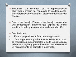 O Resumen: Un resumen es la representación
abreviada y precisa del contenido de un documento,
sin interpretación crítica y sin distinción del autor del
análisis
O Cuerpo del trabajo: El cuerpo del trabajo responde a
una construcción dinámica que explica de forma
analítica todo lo que se anuncia en la introducción.
O Conclusiones:
• Es una proposición al final de un argumento.
• Son argumentos y afirmaciones relativas a datos
de mediciones experimentales y de la lógica: ciencia
referente a reglas y procedimientos para discernir si
un razonamiento es correcto o incorrecto.
 
