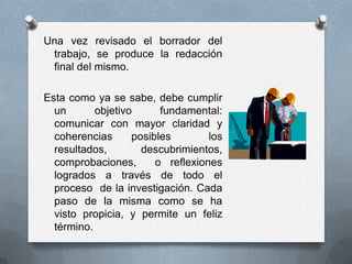 Una vez revisado el borrador del
trabajo, se produce la redacción
final del mismo.
Esta como ya se sabe, debe cumplir
un objetivo fundamental:
comunicar con mayor claridad y
coherencias posibles los
resultados, descubrimientos,
comprobaciones, o reflexiones
logrados a través de todo el
proceso de la investigación. Cada
paso de la misma como se ha
visto propicia, y permite un feliz
término.
 