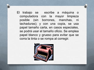 El trabajo se escribe a máquina o
computadora con la mayor limpieza
posible (sin borrones, manchas, ni
tachaduras); y con una copia, se usa
papel tamaño carta, en casos especiales,
se podrá usar el tamaño oficio. Se emplea
papel blanco y grueso para evitar que se
corra la tinta o se rompa al corregir.
 