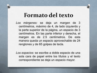 Formato del texto
Los márgenes: se deja un margen de 3
centímetros, máximo de 4, de lado izquierdo y
la parte superior de la página, un espacio de 3
centímetros. En las parte inferior y derecha, el
margen es de 2.5 centímetros. De esta
manera queda un espacio aprovechable de 24
renglones y de 65 golpes de tecla.
Los espacios: se escribe a doble espacio de una
sola cara de papel entre los títulos y el texto
correspondiente se deja un espacio mayor.
 