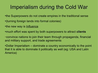 Imperialism during the Cold War
●
the Superpowers do not create empires in the traditional sense
●
(turning foreign lands into formal colonies)
●
the new way is Influence
●
much effort was spent by both superpowers to attract clients
–convince nations to join their team through propaganda, financial
and military support, and trade agreements
●
Dollar Imperialism – dominate a country economically to the point
that it is able to dominate it politically as well (eg: USA and Latin
America)
 