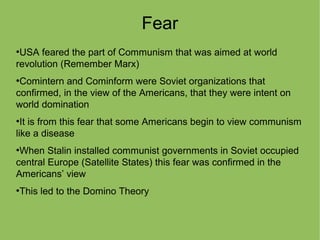 Fear
●
USA feared the part of Communism that was aimed at world
revolution (Remember Marx)
●
Comintern and Cominform were Soviet organizations that
confirmed, in the view of the Americans, that they were intent on
world domination
●
It is from this fear that some Americans begin to view communism
like a disease
●
When Stalin installed communist governments in Soviet occupied
central Europe (Satellite States) this fear was confirmed in the
Americans’ view
●
This led to the Domino Theory
 