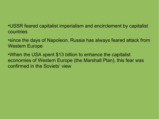 ●
USSR feared capitalist imperialism and encirclement by capitalist
countries
●
since the days of Napoleon, Russia has always feared attack from
Western Europe
●
When the USA spent $13 billion to enhance the capitalist
economies of Western Europe (the Marshall Plan), this fear was
confirmed in the Soviets’ view
 