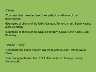 ●
Clients
–Countries that have declared their affiliation with one of the
superpowers
–Examples of clients of the USA: Canada, Turkey, Israel, South Korea,
West Germany
–Examples of clients of the USSR: Hungary, Cuba, North Korea, East
Germany
●
●
Domino Theory
–The belief that if one western ally fell to communism, others would
follow
–This theory motivated the USA to take action in Europe, Korea,
Vietnam, etc.
 