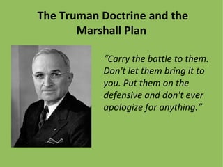 The Truman Doctrine and the
Marshall Plan
“Carry the battle to them.
Don't let them bring it to
you. Put them on the
defensive and don't ever
apologize for anything.”
 