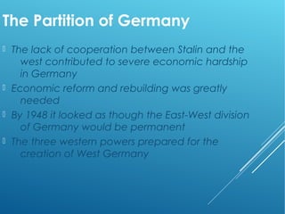 The Partition of Germany
 The lack of cooperation between Stalin and the
west contributed to severe economic hardship
in Germany
 Economic reform and rebuilding was greatly
needed
 By 1948 it looked as though the East-West division
of Germany would be permanent
 The three western powers prepared for the
creation of West Germany
 