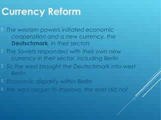 Currency Reform
 The western powers initiated economic
cooperation and a new currency, the
Deutschmark, in their sectors
 The Soviets responded with their own new
currency in their sector, including Berlin
 So the west brought the Deutschmark into west
Berlin
 Economic disparity within Berlin
 the west began to improve, the east did not
 