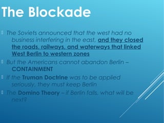 The Blockade
 The Soviets announced that the west had no
business interfering in the east, and they closed
the roads, railways, and waterways that linked
West Berlin to western zones
 But the Americans cannot abandon Berlin –
CONTAINMENT
 If the Truman Doctrine was to be applied
seriously, they must keep Berlin
 The Domino Theory – if Berlin falls, what will be
next?
 