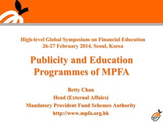 Publicity and Education
Programmes of MPFA
Betty Chan
Head (External Affairs)
Mandatory Provident Fund Schemes Authority
http://www.mpfa.org.hk
High-level Global Symposium on Financial Education
26-27 February 2014, Seoul, Korea
 