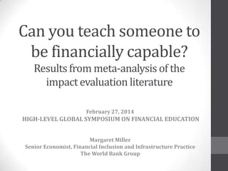Can you teach someone to
be financially capable?
Resultsfrom meta-analysis of the
impact evaluation literature
February 27, 2014
HIGH-LEVEL GLOBAL SYMPOSIUM ON FINANCIAL EDUCATION
Margaret Miller
Senior Economist, Financial Inclusion and Infrastructure Practice
The World Bank Group
 