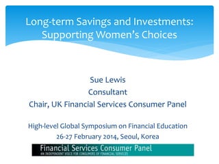 Sue Lewis
Consultant
Chair, UK Financial Services Consumer Panel
High-level Global Symposium on Financial Education
26-27 February 2014, Seoul, Korea
1
Long-term Savings and Investments:
Supporting Women’s Choices
 