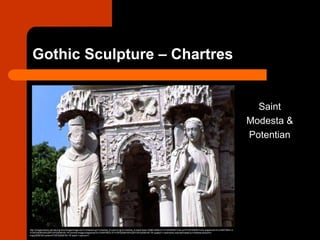 Gothic Sculpture – Chartres
Saint
Modesta &
Potentian
http://images.library.pitt.edu/cgi-bin/i/image/image-idx?c=chartres;rgn1=chartres_fn;op2=or;rgn2=chartres_fn;back=back1358813008;q1=FCSP229381%2A;q2=FCSP229391%2A;chaperone=S-CHARTRES-X-
FCSP22938100%20FCSP22938100.TIF;evl=full-image;chaperone=S-CHARTRES-X-FCSP22938100%20FCSP22938100.TIF;quality=1;view=entry;subview=detail;cc=chartres;entryid=x-
fcsp22938100;viewid=FCSP22938100.TIF;start=1;resnum=1
 