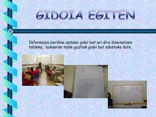 Informazio berdina izateko gidoi bat ari dira diseinatzen
taldeka, bukaeran talde guztiak gidoi bat adostuko dute.
 