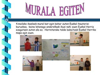 4.mailako ikasleek mural bat egin behar zuten Euskal ihauteriei
buruzkoa, baina lehenago andereñoak ikusi nahi zuen Euskal Herria
ezagutzen zuten ala ez. Horretarako talde bakoitzak Euskal Herriko
mapa egin zuen.
 