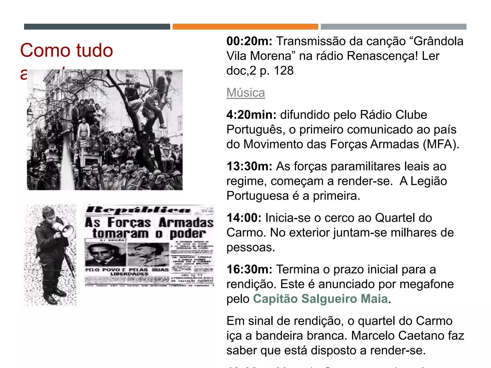 00:20m: Transmissão da canção “Grândola
Vila Morena” na rádio Renascença! Ler
doc,2 p. 128
Música
4:20min: difundido pelo Rádio Clube
Português, o primeiro comunicado ao país
do Movimento das Forças Armadas (MFA).
13:30m: As forças paramilitares leais ao
regime, começam a render-se. A Legião
Portuguesa é a primeira.
14:00: Inicia-se o cerco ao Quartel do
Carmo. No exterior juntam-se milhares de
pessoas.
16:30m: Termina o prazo inicial para a
rendição. Este é anunciado por megafone
pelo Capitão Salgueiro Maia.
Em sinal de rendição, o quartel do Carmo
iça a bandeira branca. Marcelo Caetano faz
saber que está disposto a render-se.
Como tudo
aconteceu…
 