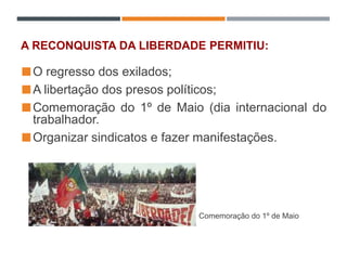 A RECONQUISTA DA LIBERDADE PERMITIU:
O regresso dos exilados;
A libertação dos presos políticos;
Comemoração do 1º de Maio (dia internacional do
trabalhador.
Organizar sindicatos e fazer manifestações.
Comemoração do 1º de Maio
 