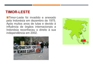 TIMOR-LESTE
Timor-Leste foi invadido e anexado
pela Indonésia em dezembro de 1975.
Após muitos anos de lutas e devido à
influência de órgãos internacionais a
Indonésia reconheceu o direito à sua
independência em 2002.
 
