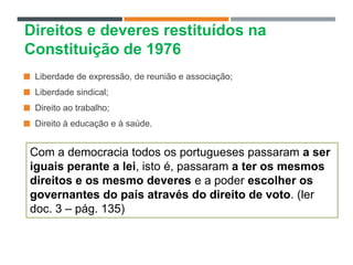  Liberdade de expressão, de reunião e associação;
 Liberdade sindical;
 Direito ao trabalho;
 Direito à educação e à saúde.
Direitos e deveres restituídos na
Constituição de 1976
Com a democracia todos os portugueses passaram a ser
iguais perante a lei, isto é, passaram a ter os mesmos
direitos e os mesmo deveres e a poder escolher os
governantes do país através do direito de voto. (ler
doc. 3 – pág. 135)
 