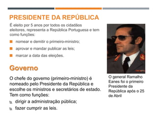 PRESIDENTE DA REPÚBLICA
É eleito por 5 anos por todos os cidadãos
eleitores, representa a República Portuguesa e tem
como funções:
 nomear e demitir o primeiro-ministro;
 aprovar e mandar publicar as leis;
 marcar a data das eleições.
O general Ramalho
Eanes foi o primeiro
Presidente da
República após o 25
de Abril
Governo
O chefe do governo (primeiro-ministro) é
nomeado pelo Presidente da República e
escolhe os ministros e secretários de estado.
Tem como funções:
 dirigir a administração pública;
 fazer cumprir as leis.
 