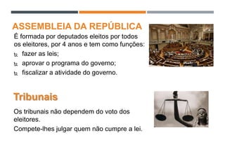 ASSEMBLEIA DA REPÚBLICA
É formada por deputados eleitos por todos
os eleitores, por 4 anos e tem como funções:
 fazer as leis;
 aprovar o programa do governo;
 fiscalizar a atividade do governo.
Tribunais
Os tribunais não dependem do voto dos
eleitores.
Compete-lhes julgar quem não cumpre a lei.
 