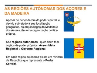 AS REGIÕES AUTÓNOMAS DOS AÇORES E
DA MADEIRA
Apesar de dependerem do poder central, e
devido sobretudo à sua localização
geográfica, os arquipélagos da Madeira e
dos Açores têm uma organização política
própria.
São regiões autónomas , quer dizer, têm
órgãos de poder próprios: Assembleia
Regional e Governo Regional.
Em cada região autónoma existe um ministro
da República que representa o Poder
Central.
 