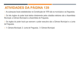ATIVIDADES DA PÁGINA 139
1. As autarquias locais estabelecidas na Constituição de 1976 são os municípios e as freguesias.
2. Os três órgãos do poder local eleitos diretamente pelos cidadãos eleitores são a Assembleia
Municipal, a Câmara Municipal e a Assembleia de Freguesia.
3. Os órgãos do poder local que exercem o poder executivo são a Câmara Municipal e a Junta
de Freguesia.
4. 1- Câmara Municipal; 2- Junta de Freguesia; 3- Câmara Municipal.
 