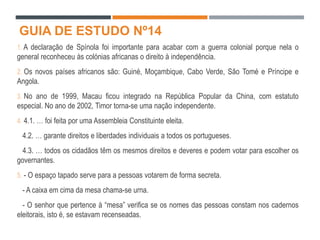 GUIA DE ESTUDO Nº14
1. A declaração de Spínola foi importante para acabar com a guerra colonial porque nela o
general reconheceu às colónias africanas o direito à independência.
2. Os novos países africanos são: Guiné, Moçambique, Cabo Verde, São Tomé e Príncipe e
Angola.
3. No ano de 1999, Macau ficou integrado na República Popular da China, com estatuto
especial. No ano de 2002, Timor torna-se uma nação independente.
4. 4.1. … foi feita por uma Assembleia Constituinte eleita.
4.2. … garante direitos e liberdades individuais a todos os portugueses.
4.3. … todos os cidadãos têm os mesmos direitos e deveres e podem votar para escolher os
governantes.
5. - O espaço tapado serve para a pessoas votarem de forma secreta.
- A caixa em cima da mesa chama-se urna.
- O senhor que pertence à “mesa” verifica se os nomes das pessoas constam nos cadernos
eleitorais, isto é, se estavam recenseadas.
 