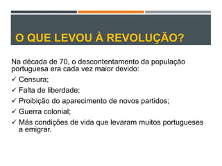 O QUE LEVOU À REVOLUÇÃO?
Na década de 70, o descontentamento da população
portuguesa era cada vez maior devido:
 Censura;
 Falta de liberdade;
 Proibição do aparecimento de novos partidos;
 Guerra colonial;
 Más condições de vida que levaram muitos portugueses
a emigrar.
 